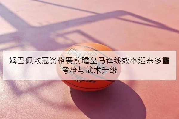 姆巴佩欧冠资格赛前瞻皇马锋线效率迎来多重考验与战术升级